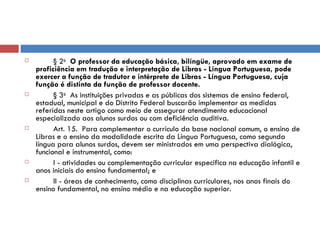 § 2 o    O professor da educação básica, bilíngüe, aprovado em exame de proficiência em tradução e interpretação de Libras - Língua Portuguesa, pode exercer a função de tradutor e intérprete de Libras - Língua Portuguesa, cuja função é distinta da função de professor docente.          § 3 o   As instituições privadas e as públicas dos sistemas de ensino federal, estadual, municipal e do Distrito Federal buscarão implementar as medidas referidas neste artigo como meio de assegurar atendimento educacional especializado aos alunos surdos ou com deficiência auditiva.           Art. 15.  Para complementar o currículo da base nacional comum, o ensino de Libras e o ensino da modalidade escrita da Língua Portuguesa, como segunda língua para alunos surdos, devem ser ministrados em uma perspectiva dialógica, funcional e instrumental, como:          I - atividades ou complementação curricular específica na educação infantil e anos iniciais do ensino fundamental; e          II - áreas de conhecimento, como disciplinas curriculares, nos anos finais do ensino fundamental, no ensino médio e na educação superior. 