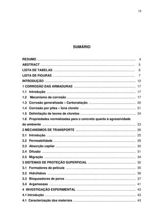 10
SUMÁRIO
RESUMO ................................................................................................................ 4
ABSTRACT ........................................................................................................... 5
LISTA DE TABELAS ............................................................................................ 6
LISTA DE FIGURAS ............................................................................................. 7
INTRODUÇÃO ....................................................................................................... 12
1 CORROSÃO DAS ARMADURAS ...................................................................... 17
1.1 Introdução ..................................................................................................... 17
1.2 Mecanismo de corrosão .............................................................................. 17
1.3 Corrosão generalizada – Carbonatação ..................................................... 20
1.4 Corrosão por pites – Íons cloreto ............................................................... 21
1.5 Delimitação de teores de cloretos ............................................................... 24
1.6 Propriedades normalizadas para o concreto quanto à agressividade
do ambiente .......................................................................................................... 23
2 MECANISMOS DE TRANSPORTE .................................................................... 26
2.1 Introdução ..................................................................................................... 25
2.2 Permeabilidade ............................................................................................. 29
2.3 Absorção capilar ........................................................................................... 30
2.4 Difusão .......................................................................................................... 31
2.5 Migração ........................................................................................................ 34
3 SISTEMAS DE PROTEÇÃO SUPERFICIAL ...................................................... 35
3.1 Formadores de película ............................................................................... 35
3.2 Hidrófobos .................................................................................................... 36
3.3 Bloqueadores de poros ................................................................................ 37
3.4 Argamassas .................................................................................................. 41
4 INVESTIGAÇÃO EXPERIMENTAL ................................................................... 43
4.1 Introdução ....................................................................................................... 43
4.1 Caracterização dos materiais ....................................................................... 43
 