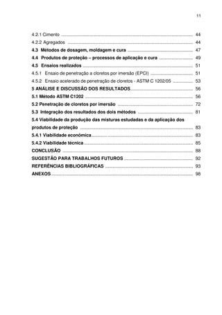 11
4.2.1 Cimento ......................................................................................................... 44
4.2.2 Agregados .................................................................................................... 44
4.3 Métodos de dosagem, moldagem e cura .................................................... 47
4.4 Produtos de proteção – processos de aplicação e cura ........................... 49
4.5 Ensaios realizados ........................................................................................ 51
4.5.1 Ensaio de penetração a cloretos por imersão (EPCI) .................................. 51
4.5.2 Ensaio acelerado de penetração de cloretos - ASTM C 1202/05 ................ 53
5 ANÁLISE E DISCUSSÃO DOS RESULTADOS.................................................. 56
5.1 Método ASTM C1202 ...................................................................................... 56
5.2 Penetração de cloretos por imersão ............................................................ 72
5.3 Integração dos resultados dos dois métodos ............................................ 81
5.4 Viabilidade da produção das misturas estudadas e da aplicação dos
produtos de proteção .......................................................................................... 83
5.4.1 Viabilidade econômica................................................................................. 83
5.4.2 Viabilidade técnica ....................................................................................... 85
CONCLUSÃO ........................................................................................................ 88
SUGESTÃO PARA TRABALHOS FUTUROS ....................................................... 92
REFERÊNCIAS BIBLIOGRÁFICAS ...................................................................... 93
ANEXOS ................................................................................................................. 98
 