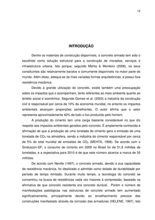 12
INTRODUÇÃO
Dentre os materiais de construção disponíveis, o concreto armado tem sido o
escolhido como solução estrutural para a construção de moradias, serviços e
infraestrutura urbana. Isto porque, segundo Mehta & Monteiro (2008), os seus
constituintes são relativamente baratos e comumente disponíveis na maior parte do
mundo. Além disso, adequa-se às mais variadas formas arquitetônicas, e possui boa
resistência mecânica.
Devido à grande utilização do concreto, existe também uma preocupação
sobre os impactos que o acompanham, tanto referentes ao meio ambiente quanto ao
âmbito social e econômico. Segundo Gomes et al. (2003) a indústria da construção
civil é responsável por cerca de 10% da economia mundial, no entanto os impactos
ambientais alcançam proporções semelhantes. O autor afirma que o setor
representa aproximadamente 40% de todo o lixo produzido pelo homem.
A produção do cimento tem uma carga bastante considerável no que diz
respeito aos impactos ambientais gerados pelo concreto. É amplamente conhecida a
afirmação de que a produção de uma tonelada de cimento gera a emissão de uma
tonelada de CO2 na atmosfera, sendo a indústria do cimento responsável por cerca
de 5% do total mundial de emissões de CO2 (MEHTA, 1998). De acordo com o
Sinduscon-SP, o consumo de cimento em 2009 no Brasil foi de 51,8 milhões de
toneladas, e a expectativa para 2010 é de que este número alcance a marca de 55
milhões.
De acordo com Neville (1997), o concreto armado, devido a sua capacidade
de resistência mecânica, foi idealizado e admitido como dotado de durabilidade por
período de tempo ilimitado. Durante muito tempo, a tecnologia do concreto se
concentrou na busca de resistências cada vez maiores à compressão, baseada na
afirmativa de que concreto resistente era concreto durável. Porém o número de
manifestações patológicas nas estruturas de concreto armado tem aumentado
significativamente, principalmente devido ao envelhecimento precoce das
construções manifestado através da corrosão das armaduras (HELENE, 1997). Isto
 