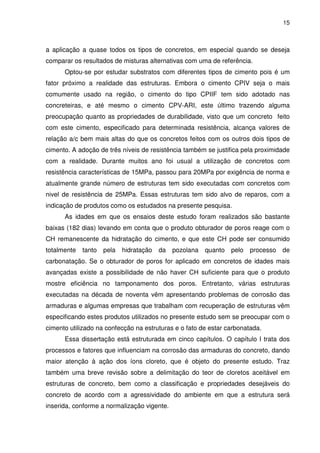 15
a aplicação a quase todos os tipos de concretos, em especial quando se deseja
comparar os resultados de misturas alternativas com uma de referência.
Optou-se por estudar substratos com diferentes tipos de cimento pois é um
fator próximo a realidade das estruturas. Embora o cimento CPIV seja o mais
comumente usado na região, o cimento do tipo CPIIF tem sido adotado nas
concreteiras, e até mesmo o cimento CPV-ARI, este último trazendo alguma
preocupação quanto as propriedades de durabilidade, visto que um concreto feito
com este cimento, especificado para determinada resistência, alcança valores de
relação a/c bem mais altas do que os concretos feitos com os outros dois tipos de
cimento. A adoção de três níveis de resistência também se justifica pela proximidade
com a realidade. Durante muitos ano foi usual a utilização de concretos com
resistência características de 15MPa, passou para 20MPa por exigência de norma e
atualmente grande número de estruturas tem sido executadas com concretos com
nivel de resistência de 25MPa. Essas estruturas tem sido alvo de reparos, com a
indicação de produtos como os estudados na presente pesquisa.
As idades em que os ensaios deste estudo foram realizados são bastante
baixas (182 dias) levando em conta que o produto obturador de poros reage com o
CH remanescente da hidratação do cimento, e que este CH pode ser consumido
totalmente tanto pela hidratação da pozolana quanto pelo processo de
carbonatação. Se o obturador de poros for aplicado em concretos de idades mais
avançadas existe a possibilidade de não haver CH suficiente para que o produto
mostre eficiência no tamponamento dos poros. Entretanto, várias estruturas
executadas na década de noventa vêm apresentando problemas de corrosão das
armaduras e algumas empresas que trabalham com recuperação de estruturas vêm
especificando estes produtos utilizados no presente estudo sem se preocupar com o
cimento utilizado na confecção na estruturas e o fato de estar carbonatada.
Essa dissertação está estruturada em cinco capítulos. O capítulo I trata dos
processos e fatores que influenciam na corrosão das armaduras do concreto, dando
maior atenção à ação dos íons cloreto, que é objeto do presente estudo. Traz
também uma breve revisão sobre a delimitação do teor de cloretos aceitável em
estruturas de concreto, bem como a classificação e propriedades desejáveis do
concreto de acordo com a agressividade do ambiente em que a estrutura será
inserida, conforme a normalização vigente.
 
