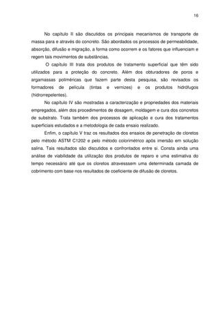 16
No capítulo II são discutidos os principais mecanismos de transporte de
massa para e através do concreto. São abordados os processos de permeabilidade,
absorção, difusão e migração, a forma como ocorrem e os fatores que influenciam e
regem tais movimentos de substâncias.
O capítulo III trata dos produtos de tratamento superficial que têm sido
utilizados para a proteção do concreto. Além dos obturadores de poros e
argamassas poliméricas que fazem parte desta pesquisa, são revisados os
formadores de película (tintas e vernizes) e os produtos hidrófugos
(hidrorrepelentes).
No capítulo IV são mostradas a caracterização e propriedades dos materiais
empregados, além dos procedimentos de dosagem, moldagem e cura dos concretos
de substrato. Trata também dos processos de aplicação e cura dos tratamentos
superficiais estudados e a metodologia de cada ensaio realizado.
Enfim, o capítulo V traz os resultados dos ensaios de penetração de cloretos
pelo método ASTM C1202 e pelo método colorimétrico após imersão em solução
salina. Tais resultados são discutidos e confrontados entre si. Consta ainda uma
análise de viabilidade da utilização dos produtos de reparo e uma estimativa do
tempo necessário até que os cloretos atravesssem uma determinada camada de
cobrimento com base nos resultados de coeficiente de difusão de cloretos.
 