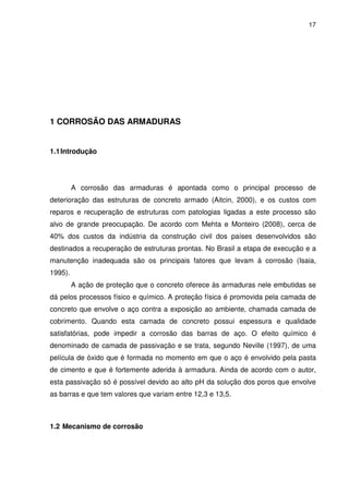 17
1 CORROSÃO DAS ARMADURAS
1.1Introdução
A corrosão das armaduras é apontada como o principal processo de
deterioração das estruturas de concreto armado (Aitcin, 2000), e os custos com
reparos e recuperação de estruturas com patologias ligadas a este processo são
alvo de grande preocupação. De acordo com Mehta e Monteiro (2008), cerca de
40% dos custos da indústria da construção civil dos países desenvolvidos são
destinados a recuperação de estruturas prontas. No Brasil a etapa de execução e a
manutenção inadequada são os principais fatores que levam à corrosão (Isaia,
1995).
A ação de proteção que o concreto oferece às armaduras nele embutidas se
dá pelos processos físico e químico. A proteção física é promovida pela camada de
concreto que envolve o aço contra a exposição ao ambiente, chamada camada de
cobrimento. Quando esta camada de concreto possui espessura e qualidade
satisfatórias, pode impedir a corrosão das barras de aço. O efeito químico é
denominado de camada de passivação e se trata, segundo Neville (1997), de uma
película de óxido que é formada no momento em que o aço é envolvido pela pasta
de cimento e que é fortemente aderida à armadura. Ainda de acordo com o autor,
esta passivação só é possível devido ao alto pH da solução dos poros que envolve
as barras e que tem valores que variam entre 12,3 e 13,5.
1.2 Mecanismo de corrosão
 
