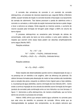 18
A corrosão das armaduras do concreto é um exemplo de corrosão
eletroquímica, um processo de natureza expansiva que, segundo Mehta e Monteiro
(2008), causam tensões de tração no concreto levando à fissuração e ao lascamento
da camada de cobrimento. Tais fatores provocam a perda de aderência entre o
concreto e a armadura, a diminuição da seção transversal das barras e pode chegar
a levar a estrutura ao colapso. Ainda segundo os mesmos autores, o aumento de
volume causado pela formação de ferrugem pode chegar a 600% do volume da
barra original.
O processo eletroquímico se caracteriza pela formação de células de
concentração, onde parte da barra se torna anódica e outra parte catódica. As
reações que ocorrem entre essas fases podem ser descritas simplificadamente
como segue (Neville,1997):
Reações anódicas:
Fe → Fe++
+ 2e-
Fe++
+ 2(OH)-
→ Fe(OH)2 (hidróxido ferroso)
4Fe(OH)2 + 2H2O + O2 → 4Fe(OH)3 (hidróxido férrico)
Reações catódicas:
4e-
+ O2 + 2H2O → 4(OH-
)
Estas reações são desencadeadas quando ocorre a despassivação do aço, e
na presença de um eletrólito e de oxigênio, além da diferença de potencial. Os
cátions ferrosos formados pela dissolução do metal na fase anódica são transferidos
para a solução dos poros, enquanto os elétrons livres migram para a fase catódica,
e, na presença de água (eletrólito), ocorre a formação de íons hidroxila (OH-
) . Como
existe a continua migração de íons através do eletrólito ocorre formação da ferrugem
(produto da corrosão) pela combinação entre os íons hidroxila e os íons ferrosos. A
figura 1.1 demonstra a pilha eletroquímica, de maneira simplificada, que se forma
dentro do concreto no processo de corrosão.
Helene (1993) afirma que sempre existirá água suficiente no concreto para
que esta sirva de eletrólito no processo de corrosão. Afirma ainda que as
heterogeneidades de qualquer dos componentes, ou da própria estrutura que
 