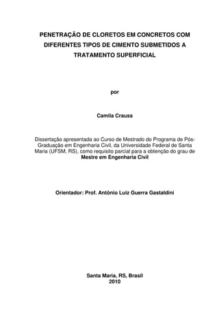 1
PENETRAÇÃO DE CLORETOS EM CONCRETOS COM
DIFERENTES TIPOS DE CIMENTO SUBMETIDOS A
TRATAMENTO SUPERFICIAL
por
Camila Crauss
Dissertação apresentada ao Curso de Mestrado do Programa de Pós-
Graduação em Engenharia Civil, da Universidade Federal de Santa
Maria (UFSM, RS), como requisito parcial para a obtenção do grau de
Mestre em Engenharia Civil
Orientador: Prof. Antônio Luiz Guerra Gastaldini
Santa Maria, RS, Brasil
2010
 