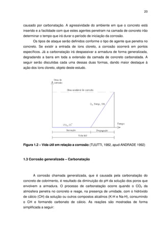 20
causado por carbonatação. A agressividade do ambiente em que o concreto está
inserido e a facilidade com que estes agentes penetram na camada de concreto irão
determinar o tempo que irá durar o período de iniciação da corrosão.
Os tipos de ataque serão definidos conforme o tipo de agente que penetra no
concreto. Se existir a entrada de íons cloreto, a corrosão ocorrerá em pontos
específicos. Já a carbonatação irá despassivar a armadura de forma generalizada,
degradando a barra em toda a extensão da camada de concreto carbonatada. A
seguir serão discutidas cada uma dessas duas formas, dando maior destaque à
ação dos íons cloreto, objeto deste estudo.
Figura 1.2 – Vida útil em relação a corrosão (TUUTTI, 1982, apud ANDRADE 1992)
1.3 Corrosão generalizada – Carbonatação
A corrosão chamada generalizada, que é causada pela carbonatação do
concreto de cobrimento, é resultado da diminuição do pH da solução dos poros que
envolvem a armadura. O processo de carbonatação ocorre quando o CO2 da
atmosfera penetra no concreto e reage, na presença de umidade, com o hidróxido
de cálcio (CH) da solução ou outros compostos alcalinos (K-H e Na-H), consumindo
o CH e formando carbonato de cálcio. As reações são mostradas de forma
simplificada a seguir:
 