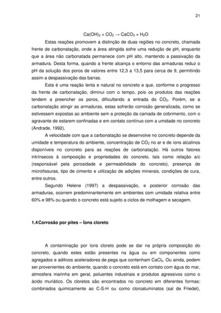 21
Ca(OH)2 + CO2 → CaCO3 + H2O
Estas reações promovem a distinção de duas regiões no concreto, chamada
frente de carbonatação, onde a área atingida sofre uma redução de pH, enquanto
que a área não carbonatada permanece com pH alto, mantendo a passivação da
armadura. Desta forma, quando a frente alcança o entorno das armaduras reduz o
pH da solução dos poros de valores entre 12,3 a 13,5 para cerca de 9, permitindo
assim a despassivação das barras.
Esta é uma reação lenta e natural no concreto e que, conforme o progresso
da frente de carbonatação, diminui com o tempo, pois os produtos das reações
tendem a preencher os poros, dificultando a entrada do CO2. Porém, se a
carbonatação atingir as armaduras, estas sofrerão corrosão generalizada, como se
estivessem expostas ao ambiente sem a proteção da camada de cobrimento, com o
agravante de estarem confinadas e em contato contínuo com a umidade no concreto
(Andrade, 1992).
A velocidade com que a carbonatação se desenvolve no concreto depende da
umidade e temperatura do ambiente, concentração de CO2 no ar e de íons alcalinos
disponíveis no concreto para as reações de carbonatação. Há outros fatores
intrínsecos à composição e propriedades do concreto, tais como relação a/c
(responsável pela porosidade e permeabilidade do concreto), presença de
microfissuras, tipo de cimento e utilização de adições minerais, condições de cura,
entre outros.
Segundo Helene (1997) a despassivação, e posterior corrosão das
armaduras, ocorrem predominantemente em ambientes com umidade relativa entre
60% e 98% ou quando o concreto está sujeito a ciclos de molhagem e secagem.
1.4Corrosão por pites – Íons cloreto
A contaminação por íons cloreto pode se dar na própria composição do
concreto, quando estes estão presentes na água ou em componentes como
agregados e aditivos aceleradores de pega que contenham CaCl2. Ou ainda, podem
ser provenientes do ambiente, quando o concreto está em contato com água do mar,
atmosfera marinha em geral, poluentes industriais e produtos agressivos como o
ácido muriático. Os cloretos são encontrados no concreto em diferentes formas:
combinados quimicamente ao C-S-H ou como cloroaluminatos (sal de Friedel),
 