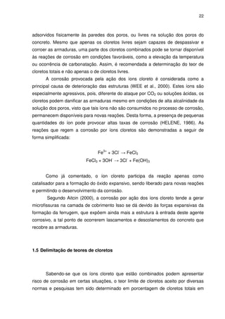 22
adsorvidos fisicamente às paredes dos poros, ou livres na solução dos poros do
concreto. Mesmo que apenas os cloretos livres sejam capazes de despassivar e
corroer as armaduras, uma parte dos cloretos combinados pode se tornar disponível
às reações de corrosão em condições favoráveis, como a elevação da temperatura
ou ocorrência de carbonatação. Assim, é recomendada a determinação do teor de
cloretos totais e não apenas o de cloretos livres.
A corrosão provocada pela ação dos íons cloreto é considerada como a
principal causa de deterioração das estruturas (WEE et al., 2000). Estes íons são
especialmente agressivos, pois, diferente do ataque por CO2 ou soluções ácidas, os
cloretos podem danificar as armaduras mesmo em condições de alta alcalinidade da
solução dos poros, visto que tais íons não são consumidos no processo de corrosão,
permanecem disponíveis para novas reações. Desta forma, a presença de pequenas
quantidades do íon pode provocar altas taxas de corrosão (HELENE, 1986). As
reações que regem a corrosão por íons cloretos são demonstradas a seguir de
forma simplificada:
Fe3+
+ 3Cl-
→ FeCl3
FeCl3 + 3OH-
→ 3Cl-
+ Fe(OH)3
Como já comentado, o íon cloreto participa da reação apenas como
catalisador para a formação do óxido expansivo, sendo liberado para novas reações
e permitindo o desenvolvimento da corrosão.
Segundo Aitcin (2000), a corrosão por ação dos íons cloreto tende a gerar
microfissuras na camada de cobrimento Isso se dá devido às forças expansivas da
formação da ferrugem, que expõem ainda mais a estrutura à entrada deste agente
corrosivo, a tal ponto de ocorrerem lascamentos e descolamentos do concreto que
recobre as armaduras.
1.5 Delimitação de teores de cloretos
Sabendo-se que os íons cloreto que estão combinados podem apresentar
risco de corrosão em certas situações, o teor limite de cloretos aceito por diversas
normas e pesquisas tem sido determinado em porcentagem de cloretos totais em
 