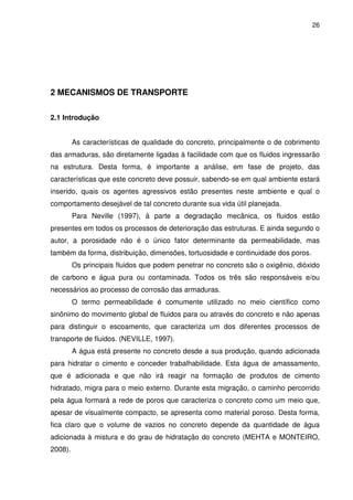26
2 MECANISMOS DE TRANSPORTE
2.1 Introdução
As características de qualidade do concreto, principalmente o de cobrimento
das armaduras, são diretamente ligadas à facilidade com que os fluidos ingressarão
na estrutura. Desta forma, é importante a análise, em fase de projeto, das
características que este concreto deve possuir, sabendo-se em qual ambiente estará
inserido, quais os agentes agressivos estão presentes neste ambiente e qual o
comportamento desejável de tal concreto durante sua vida útil planejada.
Para Neville (1997), à parte a degradação mecânica, os fluidos estão
presentes em todos os processos de deterioração das estruturas. E ainda segundo o
autor, a porosidade não é o único fator determinante da permeabilidade, mas
também da forma, distribuição, dimensões, tortuosidade e continuidade dos poros.
Os principais fluidos que podem penetrar no concreto são o oxigênio, dióxido
de carbono e água pura ou contaminada. Todos os três são responsáveis e/ou
necessários ao processo de corrosão das armaduras.
O termo permeabilidade é comumente utilizado no meio científico como
sinônimo do movimento global de fluidos para ou através do concreto e não apenas
para distinguir o escoamento, que caracteriza um dos diferentes processos de
transporte de fluidos. (NEVILLE, 1997).
A água está presente no concreto desde a sua produção, quando adicionada
para hidratar o cimento e conceder trabalhabilidade. Esta água de amassamento,
que é adicionada e que não irá reagir na formação de produtos de cimento
hidratado, migra para o meio externo. Durante esta migração, o caminho percorrido
pela água formará a rede de poros que caracteriza o concreto como um meio que,
apesar de visualmente compacto, se apresenta como material poroso. Desta forma,
fica claro que o volume de vazios no concreto depende da quantidade de água
adicionada à mistura e do grau de hidratação do concreto (MEHTA e MONTEIRO,
2008).
 