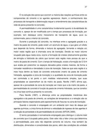 27
É na solução dos poros que ocorrem a maioria das reações químicas entre os
componentes do cimento e os agentes agressivos. Assim, o conhecimento dos
processos de transporte e deterioração requer o entendimento das características da
rede de poros presente no concreto.
A permeabilidade é uma característica fundamental quanto à durabilidade do
concreto e, apesar de ser modificada com o tempo por processos de lixiviação, por
exemplo, tem destaque como mecanismo de transporte de água, pura ou
contaminada, para o interior do concreto.
Durante a produção do concreto, na interface entre o agregado graúdo e a
matriz da pasta de cimento, pode existir um acúmulo de água, o que gera um efeito
que depende da forma, dimensão e textura do agregado, tornando a relação a/c
maior nesta região que é chamada zona de transição. Devido ao maior volume
ocupado pela água nesta zona, ocorre a formação de cristais relativamente grandes
de etringita e hidróxido de cálcio que tornam esta região mais porosa do que a
matriz de pasta de cimento. Com o tempo de hidratação, existe a formação de C-S-H
que acaba por preencher os espaços deixados pelos cristais maiores, de forma a
conceder resistência e densidade à zona de transição. Sabe-se que esta região é a
mais fraca dentre as fases do concreto endurecido (matriz da pasta de cimento
hidratada, agregados e zona de transição) e a qualidade da zona de transição pode
ser controlada a tal ponto e com medidas relativamente simples, que suas
propriedades se assemelham às da matriz da pasta. Neville (1997) afirma que,
apesar de a porosidade da zona de transição ser maior que a da matriz da pasta, a
permeabilidade do concreto é função da pasta de cimento hidratada, que se constitui
na única fase contínua presente no concreto.
Para Neville (1997), a diferença entre as propriedades mecânicas dos
agregados e da pasta de cimento, as variações de temperatura e a retração são os
principais fatores responsáveis pelo aparecimento de fissuras na zona de transição.
Quando o concreto é empregado em um ambiente com risco de ataque por
agentes químicos, a única forma de diminuir a velocidade de ingresso de tais agentes é
a redução da porosidade e da permeabilidade do concreto (AITCIN, 2000).
O termo porosidade é normalmente empregado para distinguir o volume total
de concreto que é ocupado pelos poros. Este valor não o fator único que determina
a permeabilidade, pois esta não depende somente do volume, mas também da
distribuição, dimensões e conectividade dos poros, além das condições de umidade
 