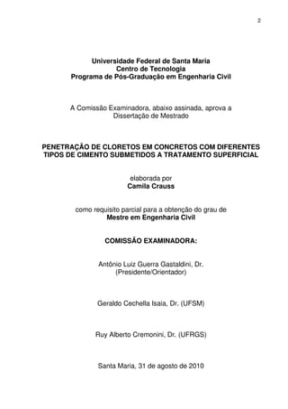 2
Universidade Federal de Santa Maria
Centro de Tecnologia
Programa de Pós-Graduação em Engenharia Civil
A Comissão Examinadora, abaixo assinada, aprova a
Dissertação de Mestrado
PENETRAÇÃO DE CLORETOS EM CONCRETOS COM DIFERENTES
TIPOS DE CIMENTO SUBMETIDOS A TRATAMENTO SUPERFICIAL
elaborada por
Camila Crauss
como requisito parcial para a obtenção do grau de
Mestre em Engenharia Civil
COMISSÃO EXAMINADORA:
Antônio Luiz Guerra Gastaldini, Dr.
(Presidente/Orientador)
Geraldo Cechella Isaia, Dr. (UFSM)
Ruy Alberto Cremonini, Dr. (UFRGS)
Santa Maria, 31 de agosto de 2010
 