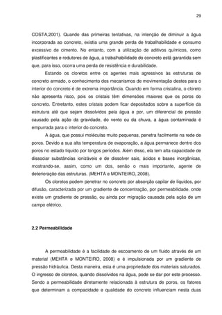 29
COSTA,2001). Quando das primeiras tentativas, na intenção de diminuir a água
incorporada ao concreto, existia uma grande perda de trabalhabilidade e consumo
excessivo de cimento. No entanto, com a utilização de aditivos químicos, como
plastificantes e redutores de água, a trabalhabilidade do concreto está garantida sem
que, para isso, ocorra uma perda de resistência e durabilidade.
Estando os cloretos entre os agentes mais agressivos às estruturas de
concreto armado, o conhecimento dos mecanismos de movimentação destes para o
interior do concreto é de extrema importância. Quando em forma cristalina, o cloreto
não apresenta risco, pois os cristais têm dimensões maiores que os poros do
concreto. Entretanto, estes cristais podem ficar depositados sobre a superfície da
estrutura até que sejam dissolvidos pela água e por, um diferencial de pressão
causado pela ação da gravidade, do vento ou da chuva, a água contaminada é
empurrada para o interior do concreto.
A água, que possui moléculas muito pequenas, penetra facilmente na rede de
poros. Devido a sua alta temperatura de evaporação, a água permanece dentro dos
poros no estado líquido por longos períodos. Além disso, ela tem alta capacidade de
dissociar substâncias ionizáveis e de dissolver sais, ácidos e bases inorgânicas,
mostrando-se, assim, como um dos, senão o mais importante, agente de
deterioração das estruturas. (MEHTA e MONTEIRO, 2008).
Os cloretos podem penetrar no concreto por absorção capilar de líquidos, por
difusão, caracterizada por um gradiente de concentração, por permeabilidade, onde
existe um gradiente de pressão, ou ainda por migração causada pela ação de um
campo elétrico.
2.2 Permeabilidade
A permeabilidade é a facilidade de escoamento de um fluido através de um
material (MEHTA e MONTEIRO, 2008) e é impulsionada por um gradiente de
pressão hidráulica. Desta maneira, esta é uma propriedade dos materiais saturados.
O ingresso de cloretos, quando dissolvidos na água, pode se dar por este processo.
Sendo a permeabilidade diretamente relacionada à estrutura de poros, os fatores
que determinam a compacidade e qualidade do concreto influenciam nesta duas
 