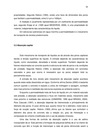 30
propriedades. Segundo Helene (1993), existe uma faixa de dimensões dos poros
que facilitam a permeabilidade, entre 0,1µm e 1000µm.
A medição é usualmente representada por um coeficiente de permeabilidade
que, segundo Kropp et al. (1995 apud MEDEIROS, 2008), é uma propriedade do
material, independente das características do líquido.
Em estruturas submersas em água marinha a permeabilidade é o mecanismo
de transporte de cloretos predominante.
2.3 Absorção capilar
Este mecanismo de transporte de líquidos se dá através dos poros capilares
devido à tensão superficial do líquido. A entrada depende de características do
líquido, como viscosidade, densidade e tensão superficial. Também depende de
fatores relacionados ao concreto quanto à estrutura da rede de poros e às condições
de umidade. Segundo Helene (1993), a absorção não acontece em concretos
saturados e para que ocorra é necessário que os poros estejam total ou
parcialmente secos.
A entrada de íons cloreto pelo mecanismo de absorção capilar acontece
quando estes estão dissolvidos em água. Conforme afirma Santos (2000) é bastante
comum quando o concreto é exposto a ciclos de molhagem e secagem, condição
esta mais próxima à realidade das estruturas expostas ao ambiente externo.
Enquanto a permeabilidade trata de fluxo do liquido em um material saturado
sob pressão, a absorção caracteriza o fluxo em materiais secos, mecanismo este
mais próximo à realidade das estruturas (CAMARINI, 1999 apud MISSAU, 2004).
Para Cascudo (1997), a absorção depende da interconexão e principalmente do
diâmetro dos poros. O autor afirma que, quanto menor for o diâmetro, maior será a
força de sucção capilar. Helene (1993) afirma que os fatores que controlam o
diâmetro dos poros do concreto são a relação a/c, grau de hidratação e a
composição do cimento (modificada com o uso de adições minerais).
Uma das formas de controle da absorção capilar é o uso de aditivo
incorporador de ar. Este permite a formação de pequenas bolhas de ar no interior do
concreto que têm a função de interromper a rede de poros diminuindo assim a
 