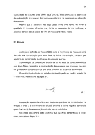 31
capilaridade do conjunto. Dias (2000, apud SPERB, 2003) afirma que a ocorrência
da carbonatação provoca um decréscimo considerável na capacidade de absorção
do concreto.
Mesmo que a absorção não seja usada como uma forma de medir a
qualidade do concreto, afirma-se que, dentre os concretos de boa qualidade, a
absorção sempre esteja abaixo de 10% em massa (NEVILLE, 1997).
2.4 Difusão
A difusão é definida por Tang (1999) como o movimento de massa de uma
área de alta concentração para uma área de baixa concentração, causado por
gradiente de concentração ou diferença de potencial químico.
A penetração de cloretos por difusão se dá na rede de poros preenchidos
com água. Não é necessária a movimentação da água para este processo, mas sim
um gradiente de concentração de íons entre o interior e a superfície do concreto.
O coeficiente de difusão no estado estacionário pode ser medido através da
1º lei de Fick, mostrada na equação 2.1.
(2.1)
A equação representa o fluxo em função do gradiente de concentração, na
direção x, onde D é o coeficiente de difusão em m²/s e o sinal negativo demonstra
que o fluxo se dá da concentração mais alta para a mais baixa.
No estado estacionário pode-se afirmar que o perfil de concentração é linear,
como mostrado na Figura 2.2.
 