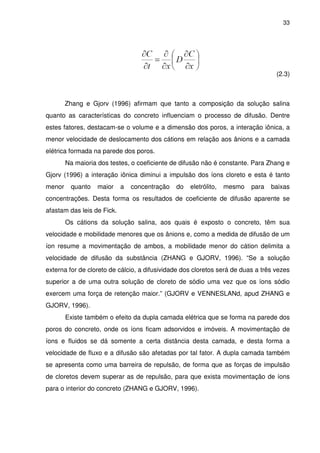 33
(2.3)
Zhang e Gjorv (1996) afirmam que tanto a composição da solução salina
quanto as características do concreto influenciam o processo de difusão. Dentre
estes fatores, destacam-se o volume e a dimensão dos poros, a interação iônica, a
menor velocidade de deslocamento dos cátions em relação aos ânions e a camada
elétrica formada na parede dos poros.
Na maioria dos testes, o coeficiente de difusão não é constante. Para Zhang e
Gjorv (1996) a interação iônica diminui a impulsão dos íons cloreto e esta é tanto
menor quanto maior a concentração do eletrólito, mesmo para baixas
concentrações. Desta forma os resultados de coeficiente de difusão aparente se
afastam das leis de Fick.
Os cátions da solução salina, aos quais é exposto o concreto, têm sua
velocidade e mobilidade menores que os ânions e, como a medida de difusão de um
íon resume a movimentação de ambos, a mobilidade menor do cátion delimita a
velocidade de difusão da substância (ZHANG e GJORV, 1996). “Se a solução
externa for de cloreto de cálcio, a difusividade dos cloretos será de duas a três vezes
superior a de uma outra solução de cloreto de sódio uma vez que os íons sódio
exercem uma força de retenção maior.” (GJORV e VENNESLANd, apud ZHANG e
GJORV, 1996).
Existe também o efeito da dupla camada elétrica que se forma na parede dos
poros do concreto, onde os íons ficam adsorvidos e imóveis. A movimentação de
íons e fluidos se dá somente a certa distância desta camada, e desta forma a
velocidade de fluxo e a difusão são afetadas por tal fator. A dupla camada também
se apresenta como uma barreira de repulsão, de forma que as forças de impulsão
de cloretos devem superar as de repulsão, para que exista movimentação de íons
para o interior do concreto (ZHANG e GJORV, 1996).
 