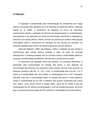 34
2.5 Migração
A migração é caracterizada pela movimentação de substâncias com carga
elétrica, provocada pela aplicação de uma diferença de potencial elétrico. Segundo
Hisada et. al (1999), o mecanismo de migração se tornou de importante
conhecimento devido a aplicação de técnicas de dessalinização e re-alcalinização,
que passaram a ser aplicadas em estruturas danificadas, permitindo a exposição do
concreto a um campo elétrico. Porém, afirmam os autores que existem ainda poucas
informações sobre o mecanismo de migração de íons através do concreto. Tal
fenômeno também pode ocorrer em bases suporte de veículos elétricos.
Segundo Regatieri (1999, apud Missau, 2004) a migração de íons cloreto é
impulcionada pelo campo elétrico formado a partir da pilha de corrosão
eletroquímica. A presença desses íons no concreto reduze a resistividade elétrica e
aumenta a condutividade do eletrólito, favorecendo o aumento da corrosão.
O mecanismo de migração iônica dos cloretos, um processo eletrolítico, é
governado pela condutividade da solução dos poros, o que depende da
concentração dos diversos íons presentes nesta solução. Os íons mais atuantes no
processo condutivo são Na+
, K+
, Ca2+
e OH-
. A condutividade dos íons Na+
e K+
é
menor q a condutividade dos íons cloreto, e a participação do íon Ca2+
é bastante
reduzida, visto que a concentração deste na solução dos poros é muito pequena.
Porém a condutividade do íon OH-
é bastante alta quando comparada aos outros
íons. Assim, como afirma Prince & Gagné (2001, apud Dal Ri, 2002) a taxa de
concentração de OH-
define a condutividade e o pH da solução dos poros, de forma
que o aumento da concentração de OH-
aumenta a intensidade da corrente elétrica.
 