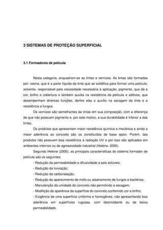 35
3 SISTEMAS DE PROTEÇÃO SUPERFICIAL
3.1 Formadores de película
Nesta categoria, enquadram-se as tintas e vernizes. As tintas são formadas
por: resina, que é a parte líquida da tinta que se solidifica para formar uma película;
solvente, responsável pela viscosidade necessária à aplicação; pigmento, que dá a
cor, brilho e cobertura e também auxilia na resistência da película e aditivos, que
desempenham diversas funções, dentre elas o auxílio na secagem da tinta e a
resistência a fungos.
Os vernizes são semelhantes às tintas em sua composição, com a diferença
de que não possuem pigmento e, por este motivo, a sua durabilidade é inferior a das
tintas.
Os produtos que apresentam maior resistência química e mecânica e ainda a
maior aderência ao concreto são os constituídos de base epóxi. Porém, tais
produtos não possuem boa resistência à radiação UV e por isso são aplicados em
ambientes internos ou de agressividade industrial (Helene, 2000).
Segundo Helene (2000), as principais características do sistema formador de
película são os seguintes:
- Redução da permeabilidade e difusividade a sais solúveis;
- Redução da lixiviação;
- Redução da carbonatação;
- Redução do aparecimento de mofo ou alastramento de fungos e bactérias;
- Manutenção da umidade do concreto não permitindo a secagem;
- Modifição da aparência da superfície do concreto conferindo cor e brilho;
- Exigência de uma superfície uniforme e homogênea, não apresentando boa
aderência em superfícies rugosas, com desmoldante ou de baixa
permeabilidade.
 