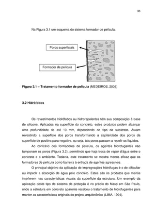 36
Na Figura 3.1 um esquema do sistema formador de película.
Figura 3.1 – Tratamento formador de película (MEDEIROS, 2008)
3.2 Hidrófobos
Os revestimentos hidrófobos ou hidrorepelentes têm sua composição à base
de silicone. Aplicados na superfície do concreto, estes produtos podem alcançar
uma profundidade de até 10 mm, dependendo do tipo de substrato. Atuam
revestindo a superfície dos poros transformando a capilaridade dos poros da
superfície de positiva para negativa, ou seja, tais poros passam a repelir os líquidos.
Ao contrário dos formadores de película, os agentes hidrofugantes não
tamponam os poros (Figura 3.2), permitindo que haja troca de vapor d’água entre o
concreto e o ambiente. Todavia, este tratamento se mostra menos eficaz que os
formadores de película como barreira à entrada de agentes agressivos.
O principal objetivo da aplicação de impregnações hidrófugas é o de dificultar
ou impedir a absorção de água pelo concreto. Estes são os produtos que menos
interferem nas características visuais da superfície da estrutura. Um exemplo da
aplicação deste tipo de sistema de proteção é no prédio do Masp em São Paulo,
onde a estrutura em concreto aparente recebeu o tratamento de hidrofugantes para
manter as características originais do projeto arquitetônico (LIMA, 1994).
Poros superficiais
Formador de película
 