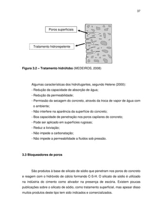 37
Figura 3.2 – Tratamento hidrófobo (MEDEIROS, 2008)
Algumas características dos hidrofugantes, segundo Helene (2000):
- Redução da capacidade de absorção de água;
- Redução da permeabilidade;
- Permissão da secagem do concreto, através da troca de vapor de água com
o ambiente;
- Não interfere na aparência da superfície do concreto;
- Boa capacidade de penetração nos poros capilares do concreto;
- Pode ser aplicado em superfícies rugosas;
- Reduz a lixiviação;
- Não impede a carbonatação;
- Não impede a permeabilidade a fluidos sob pressão.
3.3 Bloqueadores de poros
São produtos à base de silicato de sódio que penetram nos poros do concreto
e reagem com o hidróxido de cálcio formando C-S-H. O silicato de sódio é utilizado
na indústria do cimento como ativador na presença de escória. Existem poucas
publicações sobre o silicato de sódio, como tratamento superficial, mas apesar disso
muitos produtos deste tipo tem sido indicados e comercializados.
Poros superficiais
Tratamento hidrorepelente
 