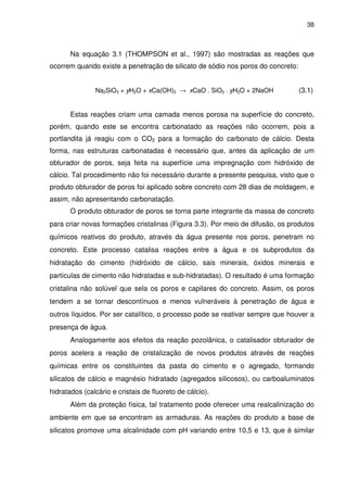 38
Na equação 3.1 (THOMPSON et al., 1997) são mostradas as reações que
ocorrem quando existe a penetração de silicato de sódio nos poros do concreto:
Na2SiO3 + yH2O + xCa(OH)2 → xCaO . SiO2 . yH2O + 2NaOH (3.1)
Estas reações criam uma camada menos porosa na superfície do concreto,
porém, quando este se encontra carbonatado as reações não ocorrem, pois a
portlandita já reagiu com o CO2 para a formação do carbonato de cálcio. Desta
forma, nas estruturas carbonatadas é necessário que, antes da aplicação de um
obturador de poros, seja feita na superfície uma impregnação com hidróxido de
cálcio. Tal procedimento não foi necessário durante a presente pesquisa, visto que o
produto obturador de poros foi aplicado sobre concreto com 28 dias de moldagem, e
assim, não apresentando carbonatação.
O produto obturador de poros se torna parte integrante da massa de concreto
para criar novas formações cristalinas (Figura 3.3). Por meio de difusão, os produtos
químicos reativos do produto, através da água presente nos poros, penetram no
concreto. Este processo catalisa reações entre a água e os subprodutos da
hidratação do cimento (hidróxido de cálcio, sais minerais, óxidos minerais e
partículas de cimento não hidratadas e sub-hidratadas). O resultado é uma formação
cristalina não solúvel que sela os poros e capilares do concreto. Assim, os poros
tendem a se tornar descontínuos e menos vulneráveis à penetração de água e
outros líquidos. Por ser catalítico, o processo pode se reativar sempre que houver a
presença de água.
Analogamente aos efeitos da reação pozolânica, o catalisador obturador de
poros acelera a reação de cristalização de novos produtos através de reações
químicas entre os constituintes da pasta do cimento e o agregado, formando
silicatos de cálcio e magnésio hidratado (agregados silicosos), ou carboaluminatos
hidratados (calcário e cristais de fluoreto de cálcio).
Além da proteção física, tal tratamento pode oferecer uma realcalinização do
ambiente em que se encontram as armaduras. As reações do produto a base de
silicatos promove uma alcalinidade com pH variando entre 10,5 e 13, que é similar
 
