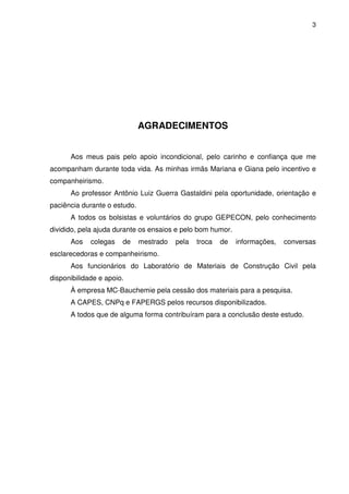 3
AGRADECIMENTOS
Aos meus pais pelo apoio incondicional, pelo carinho e confiança que me
acompanham durante toda vida. As minhas irmãs Mariana e Giana pelo incentivo e
companheirismo.
Ao professor Antônio Luiz Guerra Gastaldini pela oportunidade, orientação e
paciência durante o estudo.
A todos os bolsistas e voluntários do grupo GEPECON, pelo conhecimento
dividido, pela ajuda durante os ensaios e pelo bom humor.
Aos colegas de mestrado pela troca de informações, conversas
esclarecedoras e companheirismo.
Aos funcionários do Laboratório de Materiais de Construção Civil pela
disponibilidade e apoio.
À empresa MC-Bauchemie pela cessão dos materiais para a pesquisa.
A CAPES, CNPq e FAPERGS pelos recursos disponibilizados.
A todos que de alguma forma contribuíram para a conclusão deste estudo.
 