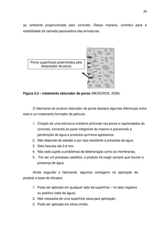 39
ao ambiente proporcionado pelo concreto. Dessa maneira, contribui para a
estabilidade da camada passivadora das armaduras.
Figura 3.3 – tratamento obturador de poros (MEDEIROS, 2008).
O fabricante do produto obturador de poros destaca algumas diferenças entre
este e um tratamento formador de película:
1. Criação de uma estrutura cristalina profunda nos poros e capilaridades do
concreto, tornando-se parte integrante do mesmo e prevenindo a
penetração de água e produtos químicos agressivos.
2. Não depende de adesão e por isso resistente à pressões de água.
3. Sela fissuras até 0,4 mm.
4. Não está sujeito a problemas de deterioração como as membranas.
5. Por ser um processo catalítico, o produto irá reagir sempre que houver a
presença de água.
Ainda segundo o fabricante, algumas vantagens na aplicação do
produto a base de silicatos:
1. Pode ser aplicado em qualquer lado da superfície – no lado negativo
ou positivo (lado da água);
2. Não necessita de uma superfície seca para aplicação;
3. Pode ser aplicado em clima úmido;
Poros superficiais preenchidos pelo
bloqueador de poros
 