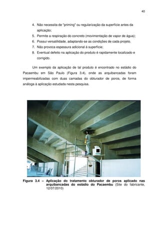 40
4. Não necessita de "priming" ou regularização da superfície antes da
aplicação;
5. Permite a respiração do concreto (movimentação de vapor de água);
6. Possui versatilidade, adaptando-se as condições de cada projeto.
7. Não provoca espessura adicional à superfície;
8. Eventual defeito na aplicação do produto é rapidamente localizado e
corrigido.
Um exemplo da aplicação de tal produto é encontrado no estádio do
Pacaembu em São Paulo (Figura 3.4), onde as arquibancadas foram
impermeabilizadas com duas camadas do obturador de poros, de forma
análoga à aplicação estudada nesta pesquisa.
Figura 3.4 – Aplicação do tratamento obturador de poros aplicado nas
arquibancadas do estádio do Pacaembu (Site do fabricante,
12/07/2010)
 