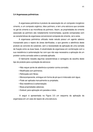 41
3.4 Argamassas poliméricas
A argamassa polimérica é produto da associação de um composto inorgânico
cimento, e um composto orgânico, látex polímero, e tem uma estrutura que consiste
no gel do cimento e as microfibras do polímero. Assim, as propriedades do cimento
associado ao polímero são notadamente incrementadas, quando comparadas com
as características da argamassa convencional composta de cimento, cal e areia.
A argamassa polimérica utilizada neste estudo possui um agente adesivo
incorporado para o reparo de áreas danificadas, o que garante a aderência deste
produto ao concreto do substrato, sem a necessidade da aplicação de uma camada
de fixação entre as duas fases. A alcalinidade da argamassa em combinação com a
sua resistência à carbonatação faz com que não seja necessária a aplicação de um
protetor contra corrosão sobre a camada aplicada.
O fabricante ressalta algumas características e vantagens da escolha deste
tipo de produto para a proteção da estrutura:
• Não requer ponte de aderência e protetor contra corrosão;
• Modificada com polímeros;
• Reforçada com fibras;
• Monocomponente, entregue em forma de pó que é misturado com água;
• Pode ser aplicada manualmente ou projetada;
• Boa resistência à carbonatação;
• Boas propriedades adesivas;
• Estável; para aplicação em paredes e tetos.
A seguir é apresentada na Figura 3.5 um esquema da aplicação da
argamassa em um caso de reparo de uma estrutura.
 