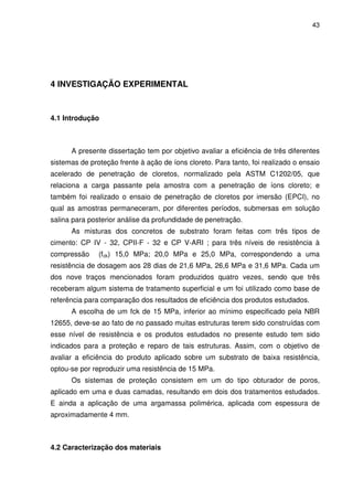43
4 INVESTIGAÇÃO EXPERIMENTAL
4.1 Introdução
A presente dissertação tem por objetivo avaliar a eficiência de três diferentes
sistemas de proteção frente à ação de íons cloreto. Para tanto, foi realizado o ensaio
acelerado de penetração de cloretos, normalizado pela ASTM C1202/05, que
relaciona a carga passante pela amostra com a penetração de íons cloreto; e
também foi realizado o ensaio de penetração de cloretos por imersão (EPCI), no
qual as amostras permaneceram, por diferentes períodos, submersas em solução
salina para posterior análise da profundidade de penetração.
As misturas dos concretos de substrato foram feitas com três tipos de
cimento: CP IV - 32, CPII-F - 32 e CP V-ARI ; para três níveis de resistência à
compressão (fck) 15,0 MPa; 20,0 MPa e 25,0 MPa, correspondendo a uma
resistência de dosagem aos 28 dias de 21,6 MPa, 26,6 MPa e 31,6 MPa. Cada um
dos nove traços mencionados foram produzidos quatro vezes, sendo que três
receberam algum sistema de tratamento superficial e um foi utilizado como base de
referência para comparação dos resultados de eficiência dos produtos estudados.
A escolha de um fck de 15 MPa, inferior ao mínimo especificado pela NBR
12655, deve-se ao fato de no passado muitas estruturas terem sido construídas com
esse nível de resistência e os produtos estudados no presente estudo tem sido
indicados para a proteção e reparo de tais estruturas. Assim, com o objetivo de
avaliar a eficiência do produto aplicado sobre um substrato de baixa resistência,
optou-se por reproduzir uma resistência de 15 MPa.
Os sistemas de proteção consistem em um do tipo obturador de poros,
aplicado em uma e duas camadas, resultando em dois dos tratamentos estudados.
E ainda a aplicação de uma argamassa polimérica, aplicada com espessura de
aproximadamente 4 mm.
4.2 Caracterização dos materiais
 