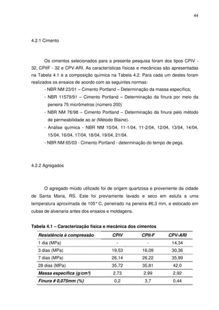 44
4.2.1 Cimento
Os cimentos selecionados para a presente pesquisa foram dos tipos CPIV -
32, CPIIF - 32 e CPV-ARI. As características físicas e mecânicas são apresentadas
na Tabela 4.1 e a composição química na Tabela 4.2. Para cada um destes foram
realizados os ensaios de acordo com as seguintes normas:
- NBR NM 23/01 – Cimento Portland – Determinação da massa específica;
- NBR 11579/91 – Cimento Portland – Determinação da finura por meio da
peneira 75 micrômetros (número 200)
- NBR NM 76/98 – Cimento Portland – Determinação da finura pelo método
de permeabilidade ao ar (Método Blaine).
- Análise química - NBR NM 10/04, 11-1/04, 11-2/04, 12/04, 13/04, 14/04,
15/04, 16/04, 17/04, 18/04, 19/04, 21/04.
- NBR NM 65/03 - Cimento Portland - determinação do tempo de pega.
4.2.2 Agregados
O agregado miúdo utilizado foi de origem quartzosa e proveniente da cidade
de Santa Maria, RS. Este foi previamente lavado e seco em estufa a uma
temperatura aproximada de 105°C, peneirado na peneira #6,3 mm, e estocado em
cubas de alvenaria antes dos ensaios e moldagens.
Tabela 4.1 – Caracterização física e mecânica dos cimentos
Resistência à compressão CPIV CPII-F CPV-ARI
1 dia (MPa) - - 14,34
3 dias (MPa) 19,53 16,09 30,36
7 dias (MPa) 26,14 26,22 35,99
28 dias (MPa) 35,72 35,81 42,0
Massa específica (g/cm³) 2,73 2,99 2,92
Finura # 0,075mm (%) 0,2 3,7 0,44
 