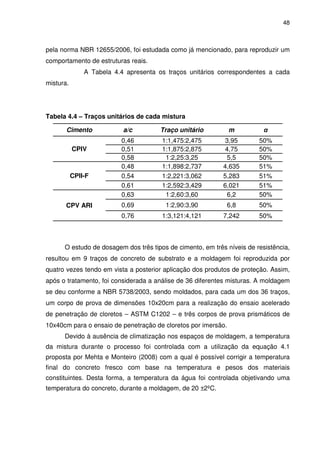 48
pela norma NBR 12655/2006, foi estudada como já mencionado, para reproduzir um
comportamento de estruturas reais.
A Tabela 4.4 apresenta os traços unitários correspondentes a cada
mistura.
Tabela 4.4 – Traços unitários de cada mistura
Cimento a/c Traço unitário m α
CPIV
0,46 1:1,475:2,475 3,95 50%
0,51 1:1,875:2,875 4,75 50%
0,58 1:2,25:3,25 5,5 50%
CPII-F
0,48 1:1,898:2,737 4,635 51%
0,54 1:2,221:3,062 5,283 51%
0,61 1:2,592:3,429 6,021 51%
CPV ARI
0,63 1:2,60:3,60 6,2 50%
0,69 1:2,90:3,90 6,8 50%
0,76 1:3,121:4,121 7,242 50%
O estudo de dosagem dos três tipos de cimento, em três níveis de resistência,
resultou em 9 traços de concreto de substrato e a moldagem foi reproduzida por
quatro vezes tendo em vista a posterior aplicação dos produtos de proteção. Assim,
após o tratamento, foi considerada a análise de 36 diferentes misturas. A moldagem
se deu conforme a NBR 5738/2003, sendo moldados, para cada um dos 36 traços,
um corpo de prova de dimensões 10x20cm para a realização do ensaio acelerado
de penetração de cloretos – ASTM C1202 – e três corpos de prova prismáticos de
10x40cm para o ensaio de penetração de cloretos por imersão.
Devido à ausência de climatização nos espaços de moldagem, a temperatura
da mistura durante o processo foi controlada com a utilização da equação 4.1
proposta por Mehta e Monteiro (2008) com a qual é possível corrigir a temperatura
final do concreto fresco com base na temperatura e pesos dos materiais
constituintes. Desta forma, a temperatura da água foi controlada objetivando uma
temperatura do concreto, durante a moldagem, de 20 ±2ºC.
 