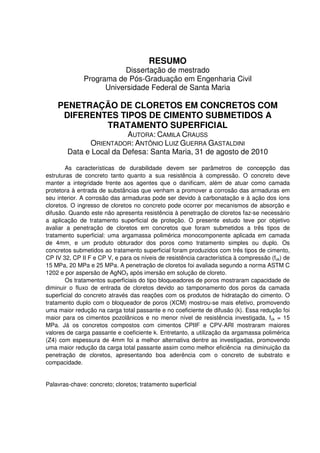4
RESUMO
Dissertação de mestrado
Programa de Pós-Graduação em Engenharia Civil
Universidade Federal de Santa Maria
PENETRAÇÃO DE CLORETOS EM CONCRETOS COM
DIFERENTES TIPOS DE CIMENTO SUBMETIDOS A
TRATAMENTO SUPERFICIAL
AUTORA: CAMILA CRAUSS
ORIENTADOR: ANTÔNIO LUIZ GUERRA GASTALDINI
Data e Local da Defesa: Santa Maria, 31 de agosto de 2010
As características de durabilidade devem ser parâmetros de concepção das
estruturas de concreto tanto quanto a sua resistência à compressão. O concreto deve
manter a integridade frente aos agentes que o danificam, além de atuar como camada
protetora à entrada de substâncias que venham a promover a corrosão das armaduras em
seu interior. A corrosão das armaduras pode ser devido à carbonatação e à ação dos íons
cloretos. O ingresso de cloretos no concreto pode ocorrer por mecanismos de absorção e
difusão. Quando este não apresenta resistência à penetração de cloretos faz-se necessário
a aplicação de tratamento superficial de proteção. O presente estudo teve por objetivo
avaliar a penetração de cloretos em concretos que foram submetidos a três tipos de
tratamento superficial: uma argamassa polimérica monocomponente aplicada em camada
de 4mm, e um produto obturador dos poros como tratamento simples ou duplo. Os
concretos submetidos ao tratamento superficial foram produzidos com três tipos de cimento,
CP IV 32, CP II F e CP V, e para os níveis de resistência característica à compressão (fck) de
15 MPa, 20 MPa e 25 MPa. A penetração de cloretos foi avaliada segundo a norma ASTM C
1202 e por aspersão de AgNO3 após imersão em solução de cloreto.
Os tratamentos superficiais do tipo bloqueadores de poros mostraram capacidade de
diminuir o fluxo de entrada de cloretos devido ao tamponamento dos poros da camada
superficial do concreto através das reações com os produtos de hidratação do cimento. O
tratamento duplo com o bloqueador de poros (XCM) mostrou-se mais efetivo, promovendo
uma maior redução na carga total passante e no coeficiente de difusão (k). Essa redução foi
maior para os cimentos pozolânicos e no menor nível de resistência investigada, fck = 15
MPa. Já os concretos compostos com cimentos CPIIF e CPV-ARI mostraram maiores
valores de carga passante e coeficiente k. Entretanto, a utilização da argamassa polimérica
(Z4) com espessura de 4mm foi a melhor alternativa dentre as investigadas, promovendo
uma maior redução da carga total passante assim como melhor eficiência na diminuição da
penetração de cloretos, apresentando boa aderência com o concreto de substrato e
compacidade.
Palavras-chave: concreto; cloretos; tratamento superficial
 