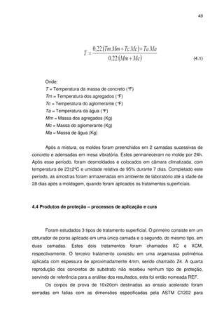 49
(4.1)
Onde:
T = Temperatura da massa de concreto (°F)
Tm = Temperatura dos agregados (°F)
Tc = Temperatura do aglomerante (°F)
Ta = Temperatura da água (°F)
Mm = Massa dos agregados (Kg)
Mc = Massa do aglomerante (Kg)
Ma = Massa de água (Kg)
Após a mistura, os moldes foram preenchidos em 2 camadas sucessivas de
concreto e adensadas em mesa vibratória. Estes permaneceram no molde por 24h.
Após esse período, foram desmoldados e colocados em câmara climatizada, com
temperatura de 23±2ºC e umidade relativa de 95% durante 7 dias. Completado este
período, as amostras foram armazenadas em ambiente de laboratório até a idade de
28 dias após a moldagem, quando foram aplicados os tratamentos superficiais.
4.4 Produtos de proteção – processos de aplicação e cura
Foram estudados 3 tipos de tratamento superficial. O primeiro consiste em um
obturador de poros aplicado em uma única camada e o segundo, do mesmo tipo, em
duas camadas. Estes dois tratamentos foram chamados XC e XCM,
respectivamente. O terceiro tratamento consistiu em uma argamassa polimérica
aplicada com espessura de aproximadamente 4mm, sendo chamado Z4. A quarta
reprodução dos concretos de substrato não recebeu nenhum tipo de proteção,
servindo de referência para a análise dos resultados, esta foi então nomeada REF.
Os corpos de prova de 10x20cm destinadas ao ensaio acelerado foram
serradas em fatias com as dimensões especificadas pela ASTM C1202 para
 