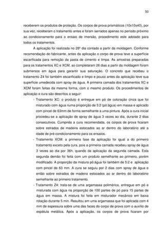 50
receberem os produtos de proteção. Os corpos de prova prismáticos (10x10x40), por
sua vez, receberam o tratamento antes e foram serrados apenas no período próximo
ao condicionamento para o ensaio de imersão, procedimento este adotado para
todos os tratamentos.
A aplicação foi realizada no 28º dia contado a partir da moldagem. Conforme
recomendação do fabricante, antes da aplicação o corpo de prova teve a superfície
escarificada para remoção da pasta de cimento e limpa. As amostras preparadas
para os tratamentos XC e XCM, ao completaram 26 dias a partir da moldagem foram
submersos em água para garantir sua saturação. O concreto que recebeu o
tratamento Z4 foi também escarificado e limpo e pouco antes da aplicação teve sua
superfície umedecida com spray de água. A primeira camada dos tratamentos XC e
XCM foram feitas da mesma forma, com o mesmo produto. Os procedimentos de
aplicação e cura são descritos a seguir:
- Tratamento XC: o produto é entregue em pó de coloração cinza que foi
misturado com água numa proporção de 5:2 (pó:água) em massa e aplicado
com pincel de 63mm de forma semelhante a uma pintura. Após a cura inicial
procedeu-se a aplicação de spray de água 3 vezes ao dia, durante 2 dias
consecutivos. Cumprida a cura recomendada, os corpos de prova ficaram
sobre estrados de madeira estocados ao ar dentro do laboratório até a
idade de pré-condicionamento para os ensaios.
- Tratamento XCM: a primeira fase da aplicação foi igual a do primeiro
tratamento exceto pela cura, pois a primeira camada recebeu spray de água
3 vezes ao dia por 36h, quando da aplicação da segunda camada. Esta
segunda demão foi feita com um produto semelhante ao primeiro, porém
modificado. A proporção da mistura pó:água foi também de 5:2 e aplicação
com pincel de 63 mm. A cura se seguiu por 2 dias com spray de água e
então sobre estrados de madeira estocados ao ar dentro do laboratório
semelhante ao primeiro tratamento.
- Tratamento Z4: trata-se de uma argamassa polimérica, entregue em pó e
misturada com água na proporção de 100 partes de pó para 15 partes de
água em massa. A mistura foi feita em misturador mecânico em baixa
rotação durante 5 min. Resultou em uma argamassa que foi aplicada com 4
mm de espessura sobre uma das faces do corpo de prova com o auxílio de
espátula metálica. Após a aplicação, os corpos de prova ficaram por
 