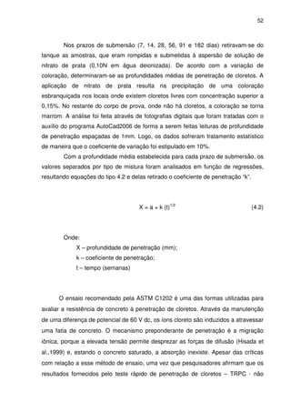 52
Nos prazos de submersão (7, 14, 28, 56, 91 e 182 dias) retiravam-se do
tanque as amostras, que eram rompidas e submetidas à aspersão de solução de
nitrato de prata (0,10N em água deionizada). De acordo com a variação de
coloração, determinaram-se as profundidades médias de penetração de cloretos. A
aplicação de nitrato de prata resulta na precipitação de uma coloração
esbranquiçada nos locais onde existem cloretos livres com concentração superior a
0,15%. No restante do corpo de prova, onde não há cloretos, a coloração se torna
marrom. A análise foi feita através de fotografias digitais que foram tratadas com o
auxílio do programa AutoCad2006 de forma a serem feitas leituras de profundidade
de penetração espaçadas de 1mm. Logo, os dados sofreram tratamento estatístico
de maneira que o coeficiente de variação foi estipulado em 10%.
Com a profundidade média estabelecida para cada prazo de submersão, os
valores separados por tipo de mistura foram analisados em função de regressões,
resultando equações do tipo 4.2 e delas retirado o coeficiente de penetração “k”.
X = a + k (t)1/2
(4.2)
Onde:
X – profundidade de penetração (mm);
k – coeficiente de penetração;
t – tempo (semanas)
O ensaio recomendado pela ASTM C1202 é uma das formas utilizadas para
avaliar a resistência de concreto à penetração de cloretos. Através da manutenção
de uma diferença de potencial de 60 V dc, os íons cloreto são induzidos a atravessar
uma fatia de concreto. O mecanismo preponderante de penetração é a migração
iônica, porque a elevada tensão permite desprezar as forças de difusão (Hisada et
al.,1999) e, estando o concreto saturado, a absorção inexiste. Apesar das críticas
com relação a esse método de ensaio, uma vez que pesquisadores afirmam que os
resultados fornecidos pelo teste rápido de penetração de cloretos – TRPC - não
 