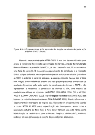55
Figura 4.3 – Corpo-de-prova após aspersão de solução de nitrato de prata após
ensaio ASTM C1202/05.
O ensaio recomendado pela ASTM C1202 é uma das formas utilizadas para
avaliar a resistência de concreto à penetração de cloretos. Através da manutenção
de uma diferença de potencial de 60 V dc, os íons cloreto são induzidos a atravessar
uma fatia de concreto. O mecanismo preponderante de penetração é a migração
iônica, porque a elevada tensão permite desprezar as forças de difusão (Hisada et
al.,1999) e, estando o concreto saturado, a absorção inexiste. Apesar das críticas
com relação a esse método de ensaio, uma vez que pesquisadores afirmam que os
resultados fornecidos pelo teste rápido de penetração de cloretos – TRPC - não
representam a resistência à penetração de cloretos e, sim, uma medida de
condutividade elétrica do concreto, (ANDRADE, 1993;ISAIA, 1996; SHI et al,1998;
WEE et al, 2000; CALÇADA, 2002), especificações baseadas na ASTM C 1202 são
comuns na indústria da construção nos EUA (BRYANT, 2009). O autor afirma que o
Departamento de Transporte da Virgínia está realizando um programa piloto usando
a norma ASTM C 1202 como especificação de desempenho, assim como a
autoridade portuária de New York e New Jersey também usa esta norma como
especificação de desempenho para o concreto. Segundo Neville (1997), o ensaio
pode ser útil para comparação e escolha do concreto mais adequando.
 