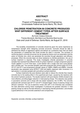 5
ABSTRACT
Master’ s Thesis
Program of Postgraduation in Civil Engineering
Universidade Federal de Santa Maria, RS, Brazil
CHLORIDE PENETRATION IN CONCRETE PRODUCED
WHIT DIFFERENT CEMENT TYPES AFTER SURFACE
TREATMENT
AUTHOR: CAMILA CRAUSS
THESIS ADVISOR: ANTÔNIO LUIZ GUERRA GASTALDINI
Date and Local of Defense: Santa Maria, de August 31, 2010
The durability characteristics of concrete should be given the same importance as
compressive strength when designing concrete structures. Concrete should be able to
withstand the effects of aggressive agents and behave as a protective layer that can block
the penetration of substances that could corrode the steel in concrete. The corrosion of
reinforcing steel in concrete structures can be caused by factors such as carbonation and the
action of chloride ions, which can penetrate the concrete through absorption and diffusion
processes. When the concrete does not show resistance to chloride penetration, the use of
surface treatment is required. This study investigates chloride penetration in concrete
samples that received three different kinds of surface treatment: a single component polymer
mortar applied in a 4-mm thick layer, a pore blocker with a single coat and a pore blocker
with a double coat. The concrete samples used were produced with cement types CP IV 32,
CP II F and CP V and compressive strength values of 15MPa, 20MPa and 25MPa. Chloride
penetration was assessed using ASTM C 1202 and AgNO3 aspersion after immersion in a
salt solution in concrete samples with and without surface treatment.
Surface treatments like pore blockers were able to reduce the chloride flow inwards
concrete due to the sealing effect in the superficial pore layer, caused by the reactions with
the cement hydration products. The double treatment with pore blocker (XCM) showed to be
more effective, providing bigger reduction in total passing charge. This reduction was greater
in pozzolanic cements and in those with the lowest resistance, fck=15 MPa. The concrete
produced with cements type CP II F and CP V showed bigger values of passing charge and
diffusion coeficient. The use of polymeric mortar (Z4) with 4 mm thickness was considered
the best alternative among those investigated. It produced the greatest reduction in total
passing charge as well as the best efficiency in decreasing chloride penetration, and showed
a good adherence in the concrete substratum and compactness.
Keywords: concrete; chlorides; surface treatment.
 