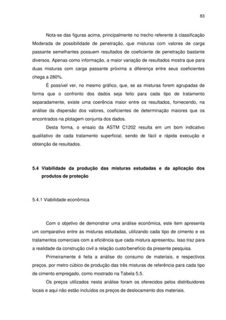83
Nota-se das figuras acima, principalmente no trecho referente à classificação
Moderada de possibilidade de penetração, que misturas com valores de carga
passante semelhantes possuem resultados de coeficiente de penetração bastante
diversos. Apenas como informação, a maior variação de resultados mostra que para
duas misturas com carga passante próxima a diferença entre seus coeficientes
chega a 280%.
É possível ver, no mesmo gráfico, que, se as misturas forem agrupadas de
forma que o confronto dos dados seja feito para cada tipo de tratamento
separadamente, existe uma coerência maior entre os resultados, fornecendo, na
análise da dispersão dos valores, coeficientes de determinação maiores que os
encontrados na plotagem conjunta dos dados.
Desta forma, o ensaio da ASTM C1202 resulta em um bom indicativo
qualitativo de cada tratamento superficial, sendo de fácil e rápida execução e
obtenção de resultados.
5.4 Viabilidade da produção das misturas estudadas e da aplicação dos
produtos de proteção
5.4.1 Viabilidade econômica
Com o objetivo de demonstrar uma análise econômica, este item apresenta
um comparativo entre as misturas estudadas, utilizando cada tipo de cimento e os
tratamentos comerciais com a eficiência que cada mistura apresentou. Isso traz para
a realidade da construção civil a relação custo/benefício da presente pesquisa.
Primeiramente é feita a análise do consumo de materiais, e respectivos
preços, por metro cúbico de produção das três misturas de referência para cada tipo
de cimento empregado, como mostrado na Tabela 5.5.
Os preços utilizados nesta análise foram os oferecidos pelos distribuidores
locais e aqui não estão incluídos os preços de deslocamento dos materiais.
 