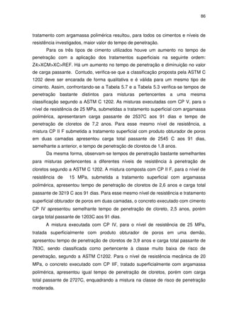 86
tratamento com argamassa polimérica resultou, para todos os cimentos e níveis de
resistência investigados, maior valor do tempo de penetração.
Para os três tipos de cimento utilizados houve um aumento no tempo de
penetração com a aplicação dos tratamentos superficiais na seguinte ordem:
Z4>XCM>XC>REF. Há um aumento no tempo de penetração e diminuição no valor
de carga passante. Contudo, verifica-se que a classificação proposta pela ASTM C
1202 deve ser encarada de forma qualitativa e é válida para um mesmo tipo de
cimento. Assim, confrontando-se a Tabela 5.7 e a Tabela 5.3 verifica-se tempos de
penetração bastante distintos para misturas pertencentes a uma mesma
classificação segundo a ASTM C 1202. As misturas executadas com CP V, para o
nível de resistência de 25 MPa, submetidas a tratamento superficial com argamassa
polimérica, apresentaram carga passante de 2537C aos 91 dias e tempo de
penetração de cloretos de 7,2 anos. Para esse mesmo nível de resistência, a
mistura CP II F submetida a tratamento superficial com produto obturador de poros
em duas camadas apresentou carga total passante de 2545 C aos 91 dias,
semelhante a anterior, e tempo de penetração de cloretos de 1,8 anos.
Da mesma forma, observam-se tempos de penetração bastante semelhantes
para misturas pertencentes a diferentes níveis de resistência à penetração de
cloretos segundo a ASTM C 1202. A mistura composta com CP II F, para o nível de
resistência de 15 MPa, submetida a tratamento superficial com argamassa
polimérica, apresentou tempo de penetração de cloretos de 2,6 anos e carga total
passante de 3219 C aos 91 dias. Para esse mesmo nível de resistência e tratamento
superficial obturador de poros em duas camadas, o concreto executado com cimento
CP IV apresentou semelhante tempo de penetração de cloreto, 2,5 anos, porém
carga total passante de 1203C aos 91 dias.
A mistura executada com CP IV, para o nível de resistência de 25 MPa,
tratada superficialmente com produto obturador de poros em uma demão,
apresentou tempo de penetração de cloretos de 3,9 anos e carga total passante de
783C, sendo classificada como pertencente à classe muito baixa de risco de
penetração, segundo a ASTM C1202. Para o nível de resistência mecânica de 20
MPa, o concreto executado com CP IIF, tratado superficialmente com argamassa
polimérica, apresentou igual tempo de penetração de cloretos, porém com carga
total passante de 2727C, enquadrando a mistura na classe de risco de penetração
moderada.
 