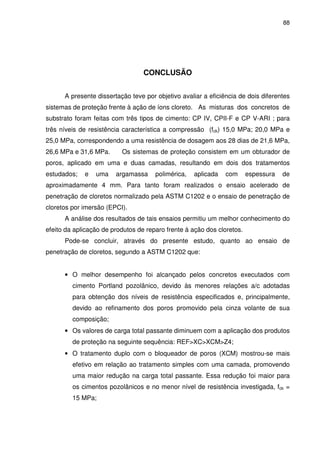 88
CONCLUSÃO
A presente dissertação teve por objetivo avaliar a eficiência de dois diferentes
sistemas de proteção frente à ação de íons cloreto. As misturas dos concretos de
substrato foram feitas com três tipos de cimento: CP IV, CPII-F e CP V-ARI ; para
três níveis de resistência característica a compressão (fck) 15,0 MPa; 20,0 MPa e
25,0 MPa, correspondendo a uma resistência de dosagem aos 28 dias de 21,6 MPa,
26,6 MPa e 31,6 MPa. Os sistemas de proteção consistem em um obturador de
poros, aplicado em uma e duas camadas, resultando em dois dos tratamentos
estudados; e uma argamassa polimérica, aplicada com espessura de
aproximadamente 4 mm. Para tanto foram realizados o ensaio acelerado de
penetração de cloretos normalizado pela ASTM C1202 e o ensaio de penetração de
cloretos por imersão (EPCI).
A análise dos resultados de tais ensaios permitiu um melhor conhecimento do
efeito da aplicação de produtos de reparo frente à ação dos cloretos.
Pode-se concluir, através do presente estudo, quanto ao ensaio de
penetração de cloretos, segundo a ASTM C1202 que:
• O melhor desempenho foi alcançado pelos concretos executados com
cimento Portland pozolânico, devido às menores relações a/c adotadas
para obtenção dos níveis de resistência especificados e, principalmente,
devido ao refinamento dos poros promovido pela cinza volante de sua
composição;
• Os valores de carga total passante diminuem com a aplicação dos produtos
de proteção na seguinte sequência: REF>XC>XCM>Z4;
• O tratamento duplo com o bloqueador de poros (XCM) mostrou-se mais
efetivo em relação ao tratamento simples com uma camada, promovendo
uma maior redução na carga total passante. Essa redução foi maior para
os cimentos pozolânicos e no menor nível de resistência investigada, fck =
15 MPa;
 