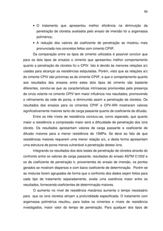 90
• O tratamento que apresentou melhor eficiência na diminuição da
penetração de cloretos avaliados pelo ensaio de imersão foi a argamassa
polimérica;
• A redução dos valores de coeficiente de penetração se mostrou mais
pronunciada nos concretos feitos com cimento CPIIF.
Da comparação entre os tipos de cimento utilizados é possível concluir que
para os dois tipos de ensaios o cimento que apresentou melhor comportamento
quanto a penetração de cloretos foi o CPIV. Isto é devido às menores relações a/c
usadas para alcançar as resistências estipuladas. Porém, visto que as relações a/c
do cimento CPIV são próximas as do cimento CPIIF, e que o comportamento quanto
aos resultados dos ensaios entre estes dois tipos de cimento são bastante
diferentes, conclui-se que as características intrínsecas promovidas pela presença
de cinza volante no cimento CPIV tem maior influência nos resultados, promovendo
o refinamento da rede de poros, e diminuindo assim a penetração de cloretos. Os
resultados dos ensaios para os cimentos CPIIF e CPV-ARI mostraram valores
significativamente maiores tanto de carga passante quanto de coeficiente de difusão.
Entre os três níveis de resistência concluiu-se, como esperado, que quanto
maior a resistência a compressão maior será a dificuldade de penetração dos íons
cloreto. Os resultados apresentam valores de carga passante e coeficiente de
difusão maiores para a menor resistência de 15MPa. Se deve ao fato de que
resistências maiores requerem uma menor relação a/c, e desta forma apresentam
uma estrutura de poros menos vulnerável a penetração destes íons.
Integrando os resultados dos dois testes de penetração de cloretos através do
confronto entre os valores de carga passante, resultados do ensaio ASTM C1202 e
os de coeficiente de penetração k, provenientes do ensaio de imersão, os pontos
gerados se mostram dispersos e com baixo coeficiente de determinação. Porém se
as misturas forem agrupadas de forma que o confronto dos dados sejam feitos para
cada tipo de tratamento separadamente, existe uma coerência maior entre os
resultados, fornecendo coeficientes de determinação maiores.
O aumento no nível de resistência mecânica aumenta o tempo necessário
para que os íons cloretos atinjam a profundidade especificada. O tratamento com
argamassa polimérica resultou, para todos os cimentos e níveis de resistência
investigados, maior valor do tempo de penetração. Para qualquer dos tipos de
 