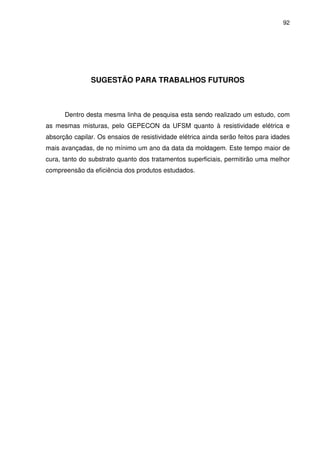 92
SUGESTÃO PARA TRABALHOS FUTUROS
Dentro desta mesma linha de pesquisa esta sendo realizado um estudo, com
as mesmas misturas, pelo GEPECON da UFSM quanto à resistividade elétrica e
absorção capilar. Os ensaios de resistividade elétrica ainda serão feitos para idades
mais avançadas, de no mínimo um ano da data da moldagem. Este tempo maior de
cura, tanto do substrato quanto dos tratamentos superficiais, permitirão uma melhor
compreensão da eficiência dos produtos estudados.
 