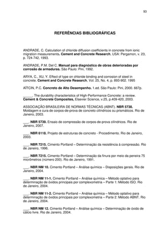 93
REFERÊNCIAS BIBLIOGRÁFICAS
ANDRADE, C. Calculation of chloride diffusion coefficients in concrete from ionic
migration measurements. Cement and Concrete Research, USA: Pergamon, v. 23,
p. 724-742, 1993.
ANDRADE, P.M. Del C. Manual para diagnóstico de obras deterioradas por
corrosão de armaduras. São Paulo: Pini, 1992.
ARYA, C., XU, Y. Effect of type on chloride binding and corrosion of steel in
concrete. Cement and Concrete Research, Vol. 25, No. 4, p. 893-902. 1995
AЇTCIN, P.C. Concreto de Alto Desempenho. 1.ed. São Paulo: Pini, 2000. 667p.
_____. The durability characteristics of High-Performance Concrete: a review.
Cement & Concrete Composites, Elsevier Science, v.25, p.409-420, 2003.
ASSOCIAÇÃO BRASILEIRA DE NORMAS TÉCNICAS (ABNT). NBR 5738.
Moldagem e cura de corpos-de-prova de concreto cilíndricos ou prismáticos. Rio de
Janeiro, 2003.
___. NBR 5739. Ensaio de compressão de corpos-de-prova cilíndricos. Rio de
Janeiro, 2007.
___. NBR 6118. Projeto de estruturas de concreto - Procedimento. Rio de Janeiro,
2003.
___. NBR 7215. Cimento Portland – Determinação da resistência à compressão. Rio
de Janeiro, 1996.
___. NBR 7215. Cimento Portland – Determinação da finura por meio da peneira 75
micrômetros (número 200). Rio de Janeiro, 1991.
___. NBR NM 10. Cimento Portland – Análise química – Disposições gerais. Rio de
Janeiro, 2004.
___. NBR NM 11-1. Cimento Portland – Análise química – Método optativo para
determinação de óxidos principais por complexometria – Parte 1: Método ISO. Rio
de Janeiro, 2004.
___. NBR NM 11-2. Cimento Portland – Análise química – Método optativo para
determinação de óxidos principais por complexometria – Parte 2: Método ABNT. Rio
de Janeiro, 2004.
___. NBR NM 12. Cimento Portland – Análise química – Determinação de óxido de
cálcio livre. Rio de Janeiro, 2004.
 