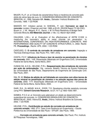 95
BAUER, R.J.F. et. al. Estudo da característica física e mecânica do concreto pelo
efeito de vários tipos de cura. In: CONGRESSO BRASILEIRO DE CONCRETO-
IBRACON, 41.,1999. Salvador-BA. Anais... Salvador: Instituto Brasileiro do
Concreto, 1999. 1 CD-ROM.
BAKKER, R.F. Initiation period. In: SHIESSL, P. (ed.) Corrosion so steel in
concrete. London: Chapman and Hall, 1988, p.22-25. (RILEM Report TC 60-CSC).
Bryant Jr., J. W., Meyers, R. E., Garza, J. M. In-Place Resistivity of Bridge Deck
Concrete Mixtures ACI Materials Journal, v.106, n.2, March-April 2009.
CALÇADA, L.M.L.; et al. Evaluation of the effectiveness of ASTM C1202 in
measuring the concrete’s ability to resist chloride ion penetration. In:
INTERNATIONAL CONFERENCE ON HIGH-PERFORMANCE CONCRETE, AND
PERFORMANCE AND QUALITY OF CONCRETE STRUCTURES, 3., 2002. Recife-
PE. Proceedings...Recife: UPE, 2002. 1 CD-ROM.
CASCUDO, O. O controle da corrosão de armaduras em concreto: Inspeção e
Técnicas Eletroquímicas. São Paulo: Pini, 1997, 237p.
COSTA, P.E.F. Influência da finura e teor de escória na penetração de cloretos
no concreto. 2001. 143f. Dissertação (Mestrado em Engenharia Civil). Universidade
Federal de Santa Maria, Santa Maria, 2001.
CUNHA DA, A.C.Q., HELENE, P.R.L. Despassivação das armaduras de concreto
por ação da carbonatação. 13p. +anexos. Boletim Técnico da Escola Politécnica
da Universidade de São Paulo, Departamento de Engenharia de Construção Civil.
São Paulo, 2001.
DAL RI, M. Efeitos da adição de cal hidratada em concretos com altos teores de
adição mineral na penetração de cloretos e na solução aquosa dos poros do
concreto. 2002. 111f. Dissertação (Mestrado em Engenharia Civil) – Universidade
Federal de Santa Maria, Santa Maria, 2002.
DHIR, R.K., EL-MOHR, M.A.K., DYER, T.D. Developing chloride resistivity concrete
using PFA. Cement Concrete Research, vol.27, N.11,p.1663-1639,1997.
GOMES, P.C.C et. al. Concreto auto-adensável um aliado ao desenvolvimento
sustentável do concreto. In: CONGRESSO BRASILEIRO DE CONCRETO-
IBRACON,45.; 2003. Vitória-ES. Anais...Vitória: Instituto Brasileiro do Concreto,
2003. 1 CD-ROM.
HELENE, P.R.L. Contribuição ao estudo da corrosão em armaduras de
concreto armado. 1993. 271f. Tese (Livre Docência em Engenharia) – Escola
Politécnica da Universidade de São Paulo – EPUSP, São Paulo, 1993.
_____. Corrosão em armaduras para concreto armado, São Paulo: Pini, Instituto
de Pesquisas Tecnológicas, 1986.
 