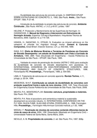 96
_____. Durabilidade das estruturas de concreto armado. In: SIMPÓSIO EPUSP
SOBRE ESTRUTURAS DE CONCRETO, 3., 1993, São Paulo. Anais... São Paulo:
EPUSP, 1993. P.37-48.
_____. Introdução da durabilidade no projeto das estruturas de concreto. Ambiente
Construído , São Paulo: ANTAC, v.1,n.2, p.45-57, jul/dez. 1997
HELENE, P. Protección y Mantenimiento de las Superfícies de Hormigón. In:
CASANOVAS, X. Manual de Diagnosis e Intervención em Estructuras de
Hormigón Armado. Espanha: Col-legi d’Aparelladors i Arquitectes Tècnics de
Barcelona, 2000. Capítulo 12, p.115-126.
HISADA, H.; NAGATAKI, S.; OTSUKI, N. Evaluation os mineral admixture on the
viewpoint of chloride íon migration through mortar. Cement & Concrete
Composites, Great Britain: Elsevier Science, v.21, p. 443-448, 1999.
ISAIA, G.C. Efeito de Misturas Binárias e Ternárias de Pozolanas em Concreto
de Elevado Desempenho: um estudo de Surabilidade com Vista à Corrosão da
Armadura. 1995. 280f. Tese (Doutorado em Engenharia) – Escola Politécnica da
Universidade de São Paulo – EPUSP, São Paulo, 1995.
_____. Validade do ensaio de penetração de cloretos (ASTM C 1202) para avaliação
da durabilidade de concreto de elevado desempenho com pozolanas. In:
INTERNATIONAL CONGRESS ON HIGH-PERFORMANCE CONCRETE, AND
PERFORMANCE AND QUALITY OF CONCRETE STRUCTURES, 1996.
Florianópolis-RS. Proceedings... Florianópolis, 1996, p. 554-565.
LIMA, E. Tratamento de estruturas em concreto aparente. Revista Tèchne, n.11,
jul/ago, p. 22-24, 1994.
MEDEIROS, M.H.F. Contribuição ao estudo da durabilidade de concretos com
proteção superficial frente à ação de íons cloretos. 2008. 140f. Tese (Doutorado
em Engenharia) Escola Politécnica da Universidade de São Paulo, São Paulo, 2008.
MEHTA, P.K.; MONTEIRO,P.J.M. Concreto: estrutura, propriedades e materiais.
São Paulo: Pini, 2008.
MEHTA, P.K. Role of pozzolanic and cementicius material is sustainable
development os concrete industry. In: INTERNATIONAL CONFERENCE ON THE
FLY ASH, SILICA FUME, SLAG AND ATURAL POZZOLANS, 6., 1998. Farmington
Hills. Proceedings... Farmington Hills:Amrican Concrete Institute, p.1-20, 1998.
MISSAU, F. Penetração de cloretos de concretos contendo diferentes teores de
cinza de casca de arroz. 2004. 129f. Dissertação (Mestrado em Engenharia Civil) –
Universidade Federal de Santa Maria, Santa Maria, 2004.
NEVILLE, A. M. Propriedades do concreto. 2. ed. São Paulo: Pini, 1997. 828p.
 