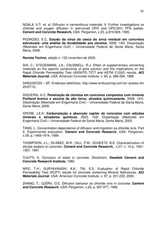 97
NGALA, V.T. et. al. Diffusion in cementitious materials: II. Further investigations os
chloride and oxygen diffusion in well-cured OPC and OPC/30% PFA pastes.
Cement and Concrete Research, USA: Pergamon, v.25, p.819-826, 1995.
PEDROSO, E.C. Estudo da cinza da casca do arroz residual em concretos
estruturais: uma análise da durabilidade aos cloretos. 2008. 142f. Dissertação
(Mestrado em Engenharia Civil) – Universidade Federal de Santa Maria, Santa
Maria, 2008.
Revista Téchne, edição n. 152 novembro de 2009.
SHI, C.; STEGEMANN, J.A.; CALDWELL, R.J. Effect of supplementary cementing
materials on the specific conductivity of pore solution and this implications on the
Rapid Chloride Permeability Test (AASHTO T277 and ASTM C1202) results. ACI
Materials Journal, USA: American Concrete Institute, v. 95, p. 389-394, 1998.
SINDUSCON – SP, Endereço eletrônico, http://www.sindusconsp.com.br/ acesso em
25/07/10.
SIQUEIRA, H.C. Penetração de cloretos em concretos compostos com cimento
Portland branco e escória de alto forno, ativados quimicamente. 2008. 141f.
Dissertação (Mestrado em Engenharia Civil) – Universidade Federal de Santa Maria,
Santa Maria, 2008.
SPERB, J.E.K. Carbonatação e absorção capilar de concretos com adições
minerais e ativadores químicos. 2003. 103f. Dissertação (Mestrado em
Engenharia Civil) – Universidade Federal de Santa Maria, Santa Maria, 2003.
TANG, L. Concentration dependence of diffusion and migration os chloride íons. Part
2. Experimental evaluation. Cement and Concrete Research, USA: Pergamon,
v.29, p. 1469-1474, 1999.
THOMPSON, J.L.; SILSBEE, M.R.; GILL, P.M.; SCHEETZ, B.E. Characterization of
silicate sealers on concrete. Cement and Concrete Research, v.27, n. 10 p. 1561-
1567, 1997.
TUUTTI, K. Corrosion of sdeel in concrete. Stockholm, Swedish Cement and
Concrete Research Institute, 1982.
WEE, T.H.; SURYAVANSHI, A.K.; TIN, S.S. Evaluation of Rapid Chloride
Permeability Test (RCPT) results for concrete containing Mineral Admixtures. ACI
Materials Journal, USA: American Concrete Institute, v. 97, p. 221-232, 2000.
ZHANG, T.; GJÖRV, O.E. Diffusion behavior os chloride íons in concrete. Cement
and Concrete Research, USA: Pergamon, v.26, p. 907-977, 1996.
 