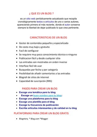 ¿ QUE ES UN BLOG ?
      es un sitio web periódicamente actualizado que recopila
   cronológicamente textos o artículos de uno o varios autores,
  apareciendo primero el más reciente, donde el autor conserva
   siempre la libertad de dejar publicado lo que crea pertinente.



              CARACTERISTICAS DE UN BLOG
   Gestor de contenidos pequeño y especializado
   De costo muy bajo y gratuito
   Facil de configurar
   Se requiere muy poco conocimiento técnico o ninguno
   Publicacion fácil y desde cualquier sitio
   Las entradas son mostradas en orden inverso
   Interfase fácil de usar
   Busquedas por fecha y por categoría
   Posibilidad de añadir comentarios a las entradas
   Blogroll de sitios de internet
   Capacidad de suscripción (RRS)

      PASOS PARA CREAR UN BLOG
   Escoge una temática para tu blog
    Escoge un buen nombre para tu blog:
   Escoge una plataforma para tu blog
   Escoge una plantilla para el blog
   Escoge tu frecuencia de publicación
   Escribe artículos interesantes y de calidad en tu blog

PLATAFORMAS PARA CREAR UN BLOG GRATIS
   Blogetery * Blog.com *Blogger
 