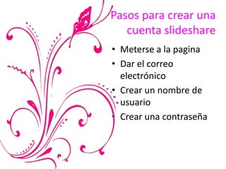 Pasos para crear una
cuenta slideshare
• Meterse a la pagina
• Dar el correo
electrónico
• Crear un nombre de
usuario
• Crear una contraseña
 