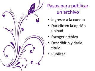 Pasos para publicar
un archivo
• Ingresar a la cuenta
• Dar clic en la opción
upload
• Escoger archivo
• Describirlo y darle
titulo
• Publicar
 