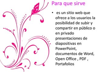 Para que sirve
• es un sitio web que
ofrece a los usuarios la
posibilidad de subir y
compartir en público o
en privado
presentaciones de
diapositivas en
PowerPoint,
documentos de Word,
Open Office , PDF ,
Portafolios
 